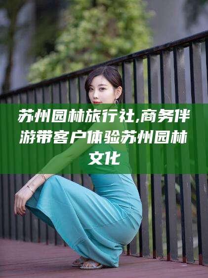 新沂苏州园林旅行社,商务伴游带客户体验苏州园林文化