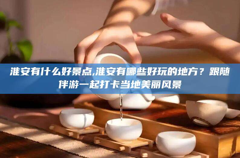 新沂淮安有什么好景点,淮安有哪些好玩的地方？跟随伴游一起打卡当地美丽风景