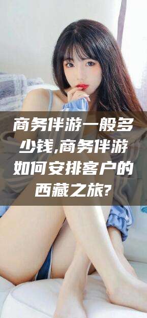 新沂商务伴游一般多少钱,商务伴游如何安排客户的西藏之旅?