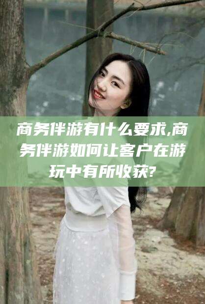 新沂商务伴游有什么要求,商务伴游如何让客户在游玩中有所收获?
