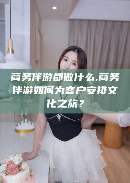 新沂商务伴游都做什么,商务伴游如何为客户安排文化之旅？