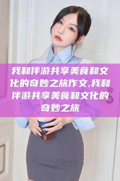 新沂我和伴游共享美食和文化的奇妙之旅作文,我和伴游共享美食和文化的奇妙之旅