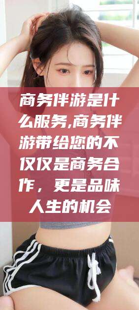 新沂商务伴游是什么服务,商务伴游带给您的不仅仅是商务合作，更是品味人生的机会