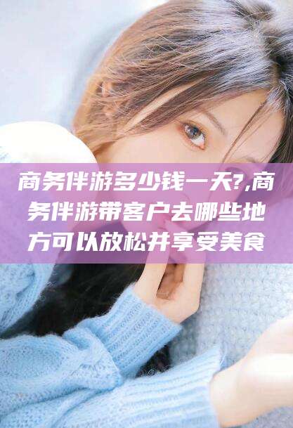 新沂商务伴游多少钱一天?,商务伴游带客户去哪些地方可以放松并享受美食
