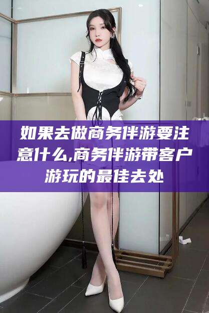 新沂如果去做商务伴游要注意什么,商务伴游带客户游玩的最佳去处
