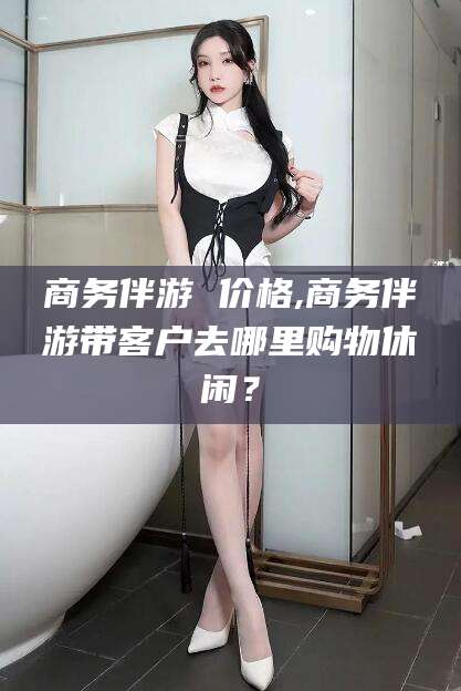 新沂商务伴游 价格,商务伴游带客户去哪里购物休闲？