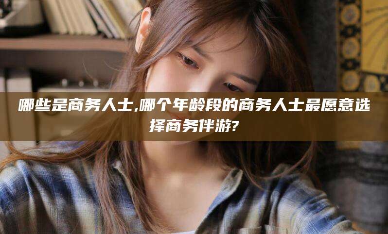 新沂哪些是商务人士,哪个年龄段的商务人士最愿意选择商务伴游?