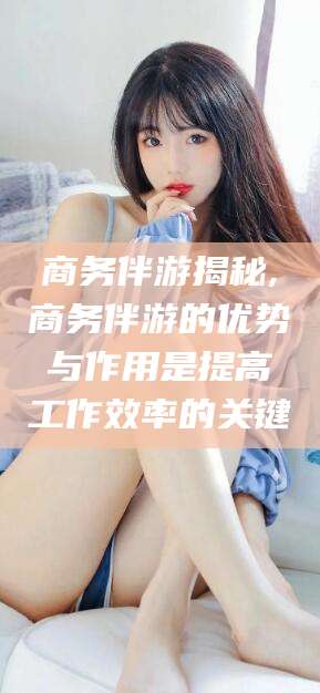 新沂商务伴游揭秘,商务伴游的优势与作用是提高工作效率的关键